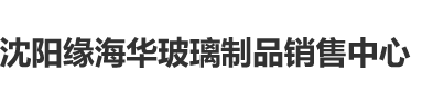 瘙逼口活沈阳缘海华玻璃制品销售中心